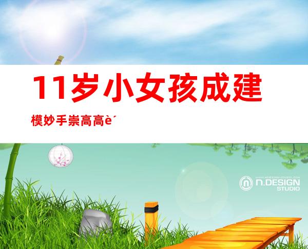 11岁小女孩成建模妙手 崇高高贵技能吸引10万粉丝