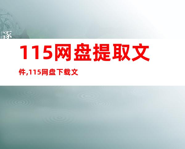 115网盘提取文件,115网盘下载文件，快速提取，无需繁琐操作