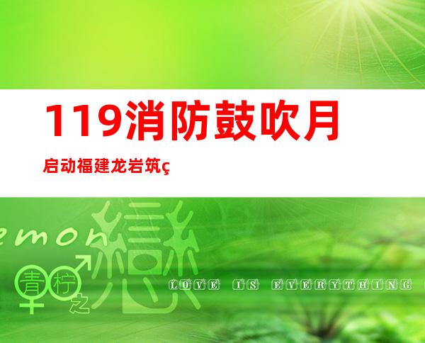 119消防鼓吹月启动 福建龙岩筑牢消防平安“防火墙”