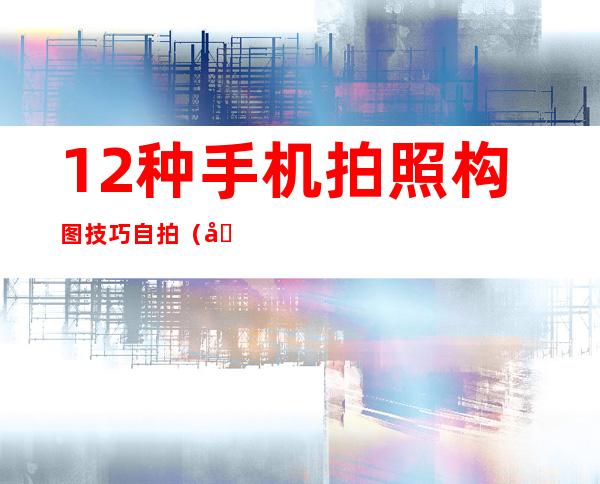 12种手机拍照构图技巧自拍（华为手机拍照构图线在哪里）