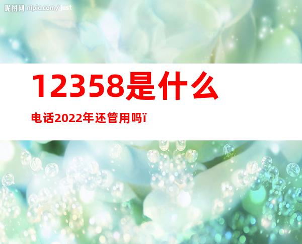 12358是什么电话2022年还管用吗，12358是什么电话!?-芝士回答