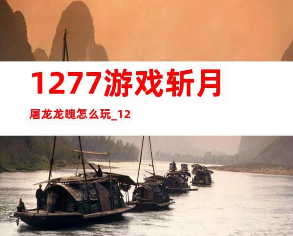 1277游戏斩月屠龙龙魄怎么玩_1277游戏订单平台官网