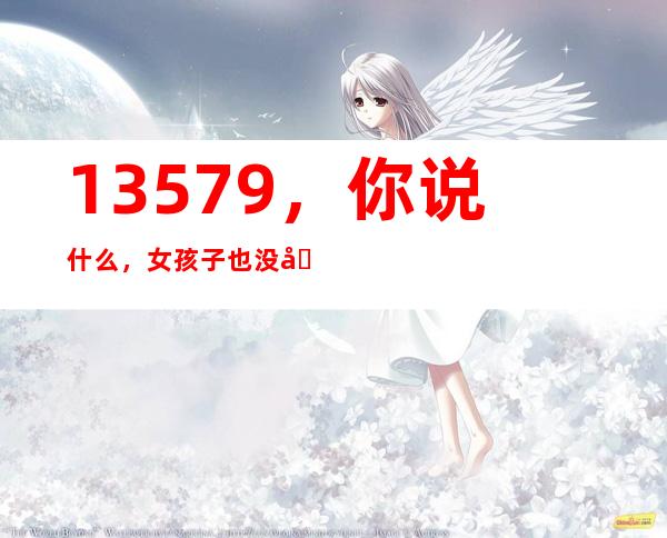 13579，你说什么，女孩子也没内涵