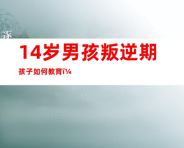 14岁男孩叛逆期孩子如何教育（14岁男孩叛逆特别严重怎么办）