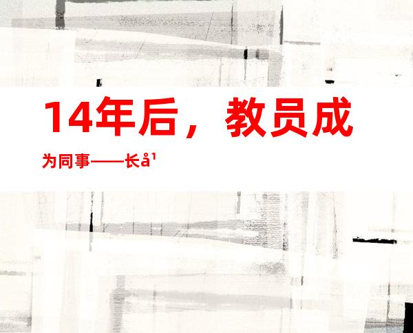 14年后，教员成为同事——长年夜今后 我成为了你