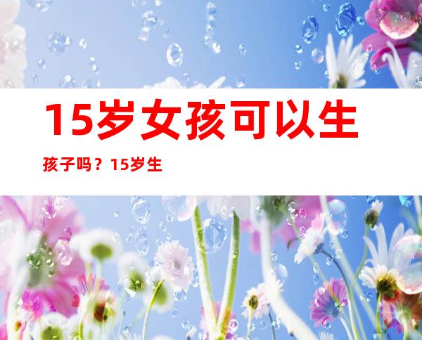 15岁女孩可以生孩子吗？15岁生孩子会怎样