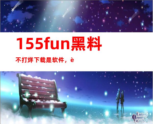 155fun黑料不打烊下载是软件，苹果安卓兼容，免费收藏