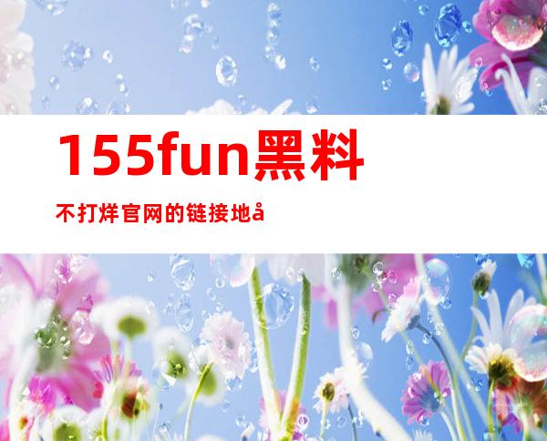 155fun黑料不打烊官网的链接地址已经备好，快来在线观看吧