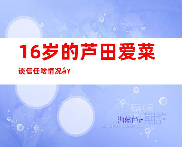 16岁的芦田爱菜谈信任 啥情况她是怎么说的