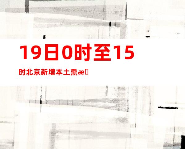 19日0时至15时北京新增本土熏染者12例 疫情防控处关头时刻