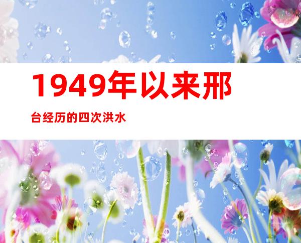 1949年以来邢台经历的四次洪水灾害