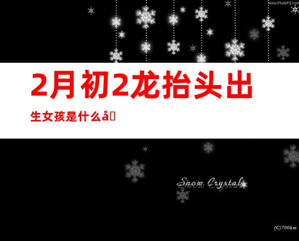 2月初2龙抬头出生女孩是什么命（2月初2龙抬头男孩出生是什么命）