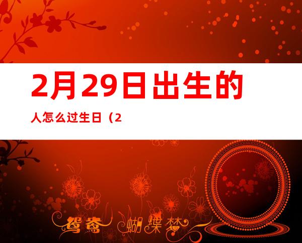 2月29日出生的人怎么过生日（2月29日生日是什么星座）