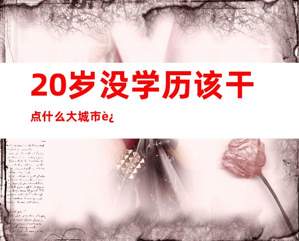 20岁没学历该干点什么大城市进厂（20岁没学历该干点什么2020年了）