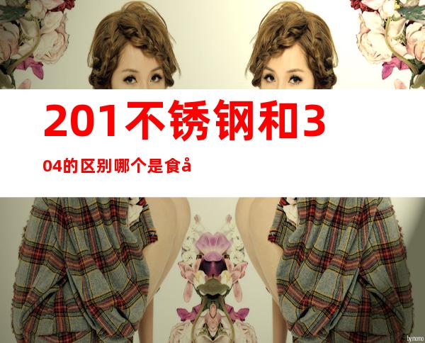 201不锈钢和304的区别哪个是食品级（201不锈钢和304的区别 食品级）