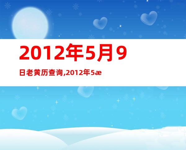 2012年5月9日老黄历查询,2012年5月9日万年历黄道吉日