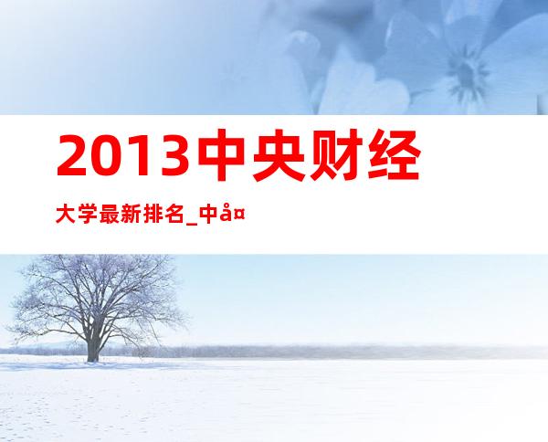 2013中央财经大学最新排名_中央财经大学排名2013