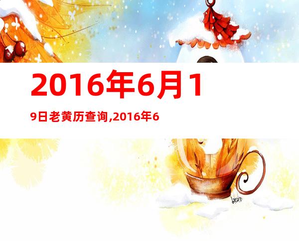 2016年6月19日老黄历查询,2016年6月19日万年历黄道吉日