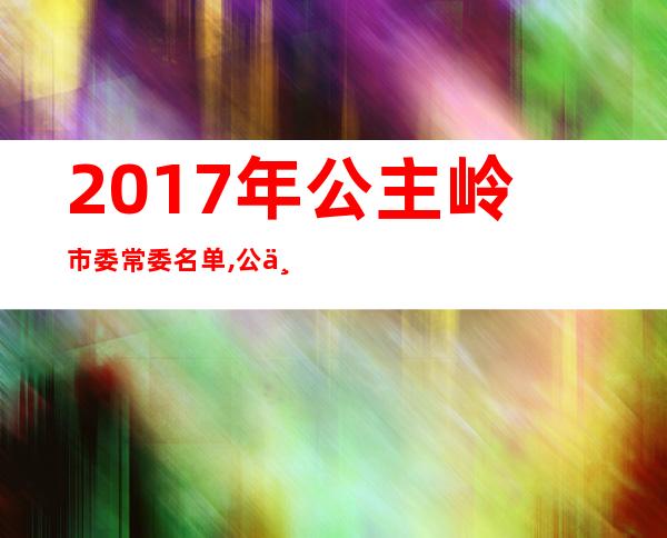 2017年公主岭市委常委名单,公主岭最新市委领导班子 _公主岭