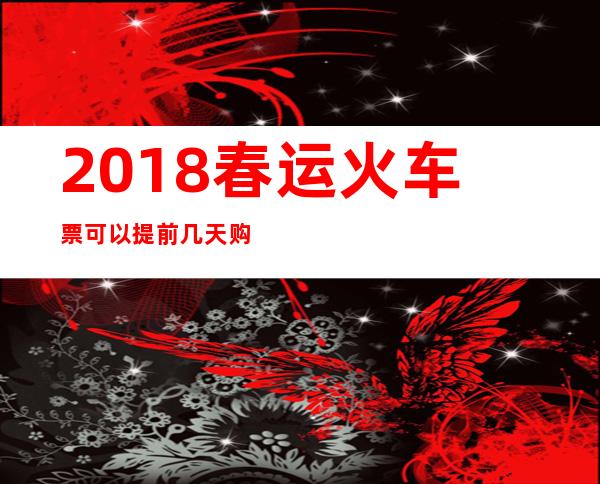 2018春运火车票可以提前几天购买：2018火车票预售期时间表