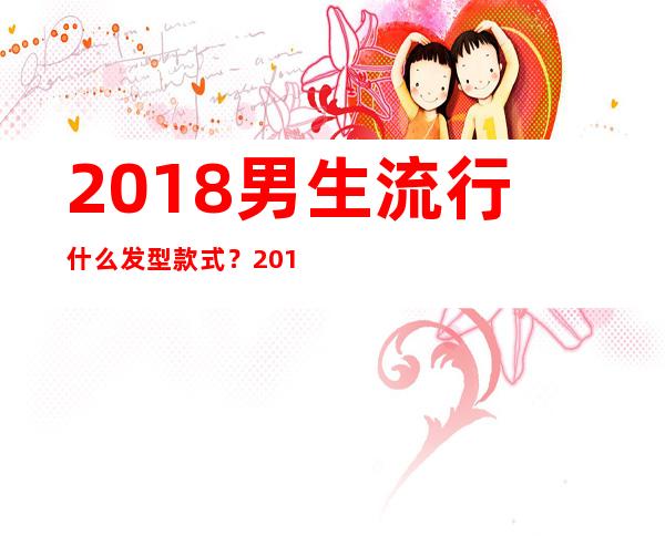 2018男生流行什么发型款式？2018男生染发颜色推荐