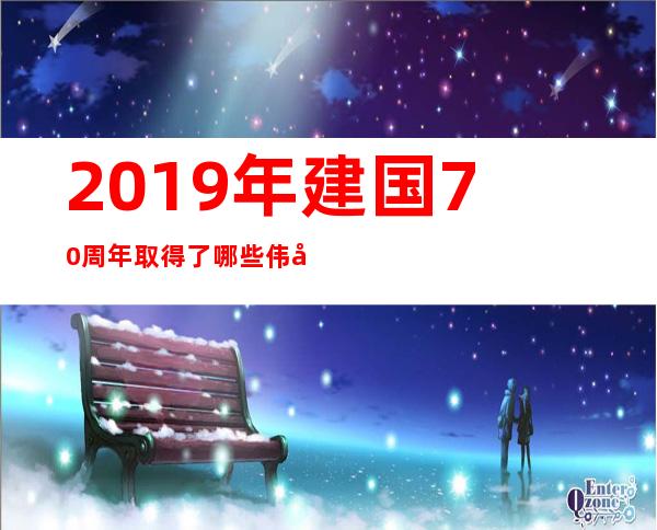 2019年建国70 周年取得了哪些伟大成就(建国70多年来中国取得的伟大成就)