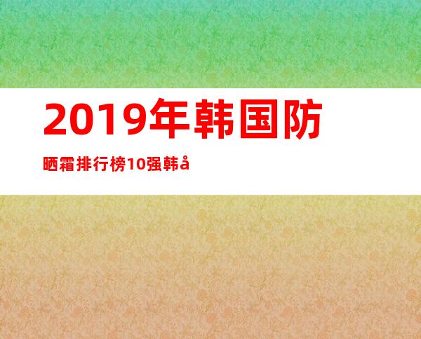 2019年韩国防晒霜排行榜10强 韩国好用的防晒霜排行榜