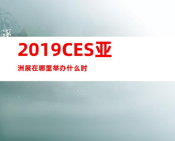 2019CES亚洲展在哪里举办什么时候举办