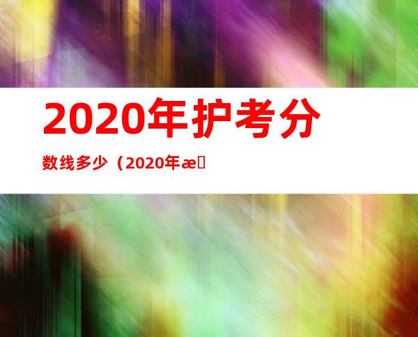 2020年护考分数线多少（2020年护考分数线公布）