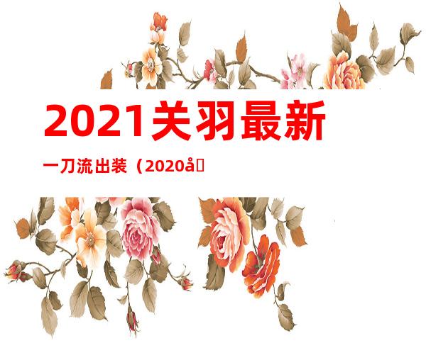 2021关羽最新一刀流出装（2020关羽最新一刀流出装）