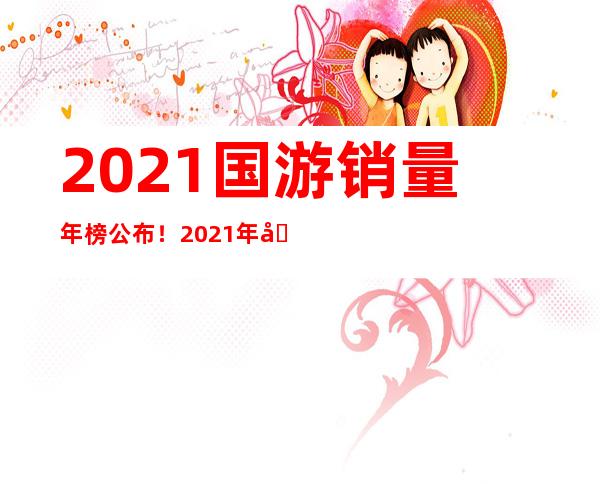 2021国游销量年榜公布！2021年国产游戏销售额增长335%！