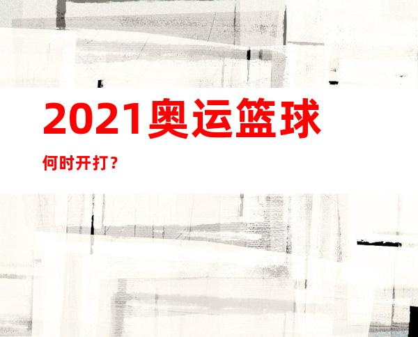 2021奥运篮球何时开打？