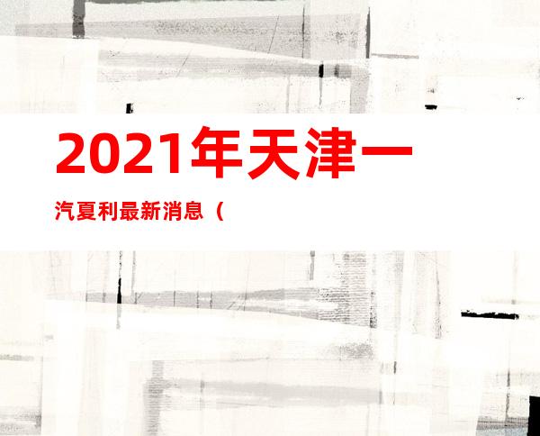 2021年天津一汽夏利最新消息（2022年天津一汽夏利最新消息）