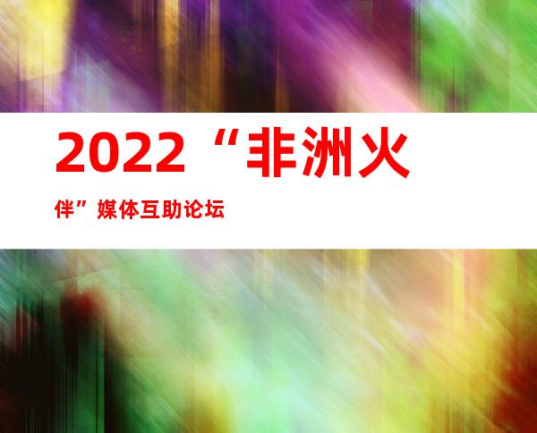 2022“非洲火伴”媒体互助论坛召开