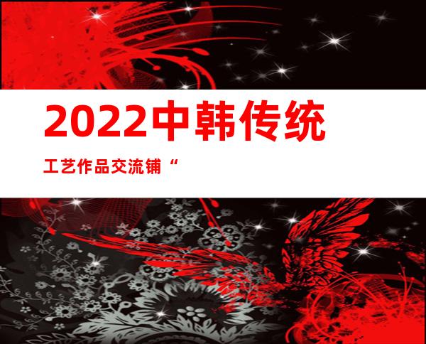 2022中韩传统工艺作品交流铺“云”揭幕