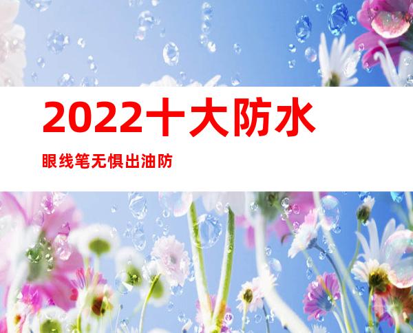 2022十大防水眼线笔 无惧出油防水眼线TOP10