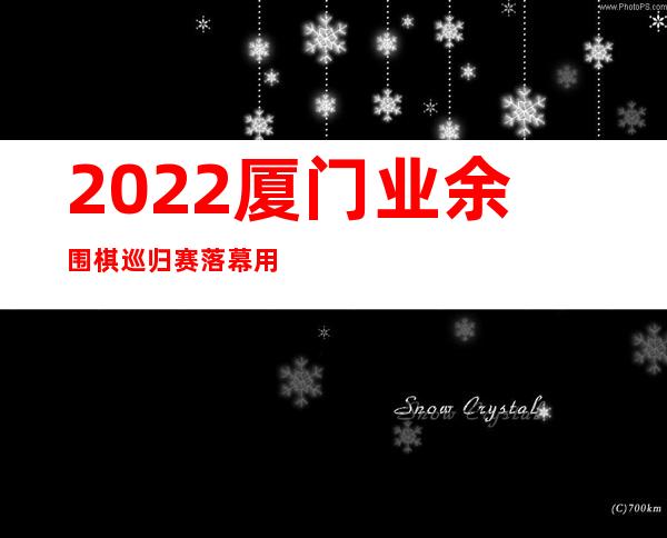 2022厦门业余围棋巡归赛落幕 用时六个月