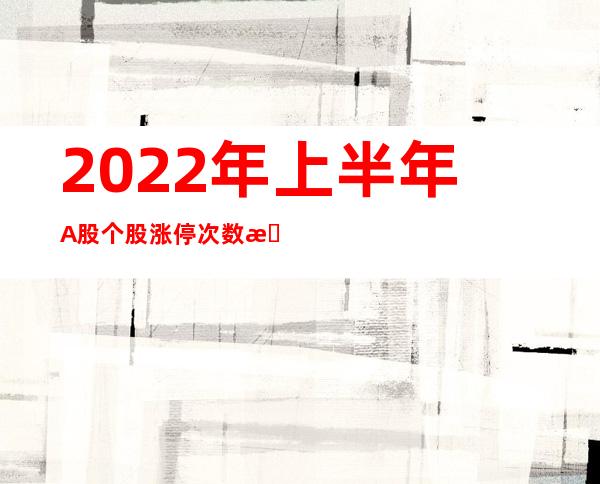 2022年上半年A股个股涨停次数排行榜