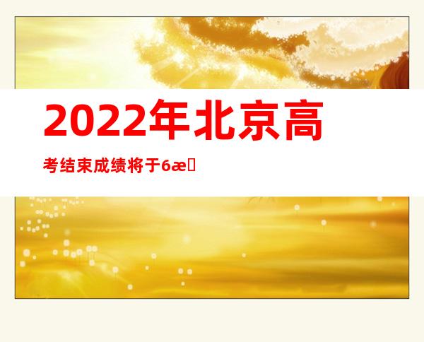 2022年北京高考结束 成绩将于6月25日公布