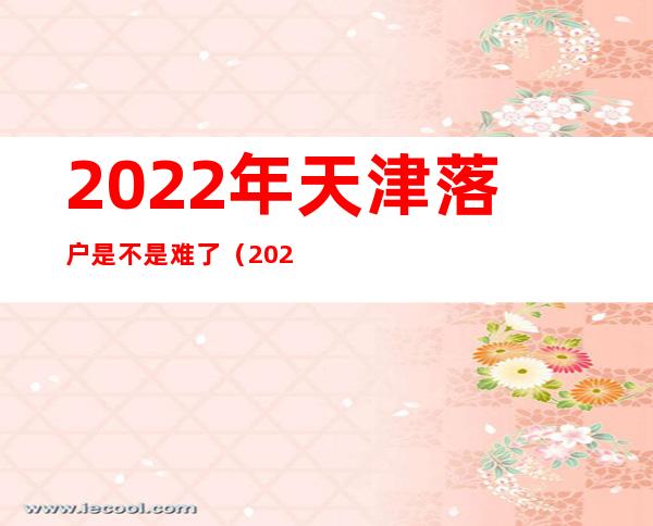 2022年天津落户是不是难了（2022年天津积分落户难吗）