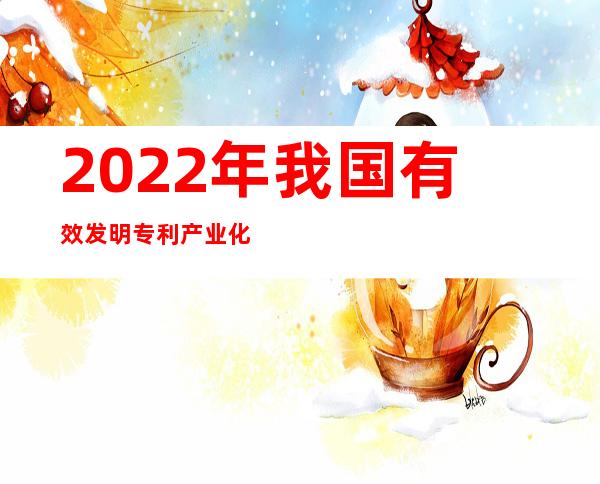 2022年我国有效发明专利产业化率为36.7%