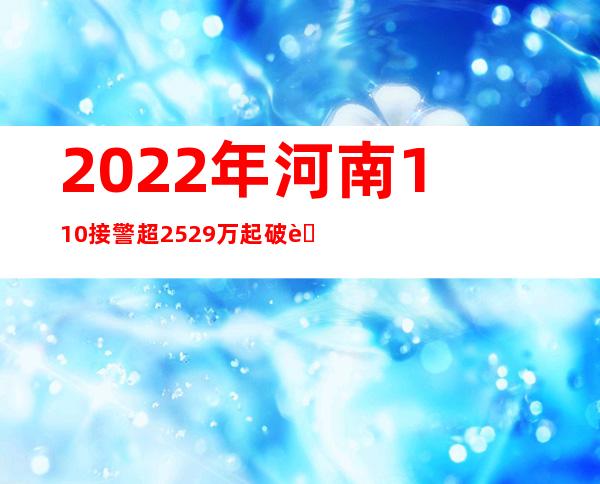 2022年河南110接警超2529万起 破获违法犯罪案件3.46万起