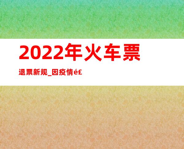 2022年火车票退票新规_因疫情飞机票退票新规