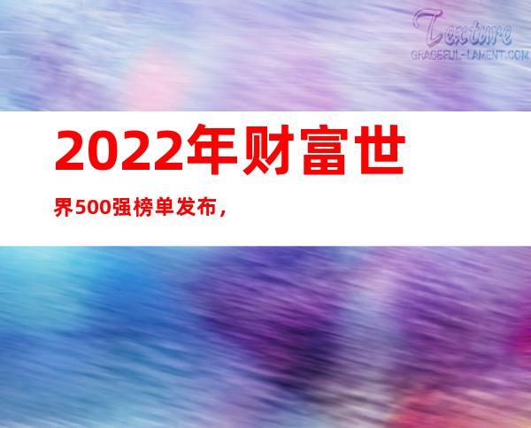 2022年财富世界500强榜单发布，中国上榜145家公司整体全球第一