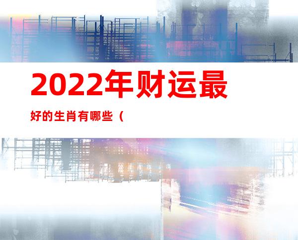 2022年财运最好的生肖有哪些（2021年财运最好的五大生肖）