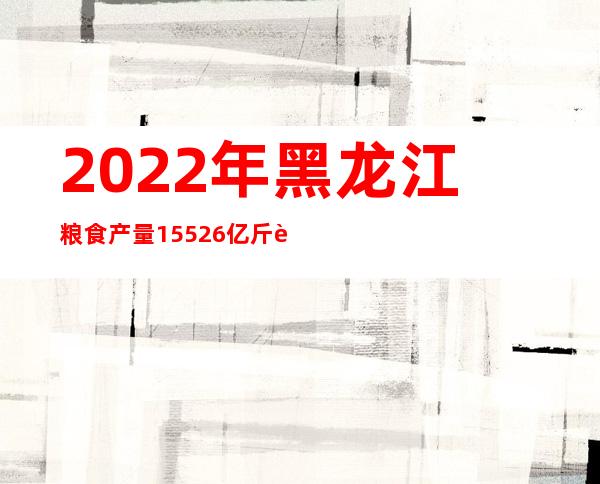 2022年黑龙江粮食产量1552.6亿斤 连续13年位居我国第一