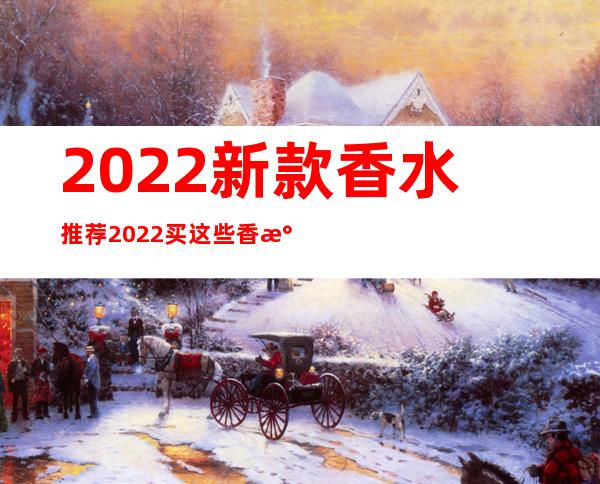 2022新款香水推荐 2022买这些香水不烂大街