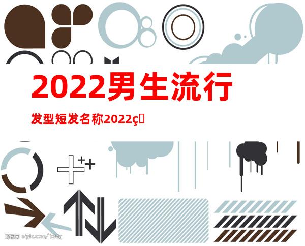 2022男生流行发型短发名称 2022男生最新发型图片