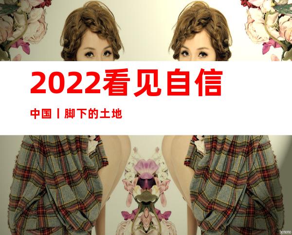 2022看见自信中国丨脚下的土地，是我们勇毅前行的底气