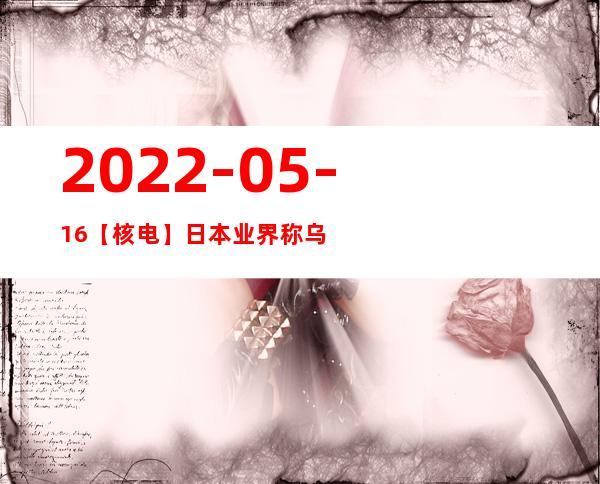 2022-05-16【核电】日本业界称乌克兰战争是福岛事件后核电复兴的“最佳机会”